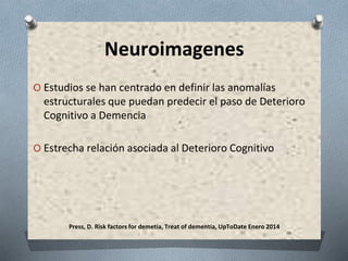 Press, D. Risk factors for demetia, Treat of dementia, UpToDate Enero 2014
Neuroimagenes
O Estudios se han centrado en definir las anomalías
estructurales que puedan predecir el paso de Deterioro
Cognitivo a Demencia
O Estrecha relación asociada al Deterioro Cognitivo
 