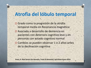 Press, D. Risk factors for demetia, Treat of dementia, UpToDate Enero 2014
Atrofia del lóbulo temporal
O Grado como la progresión de la atrofia
temporal media en Resonancia magnética
O Asociada a desarrollo de demencia en
pacientes con deterioro cognitivo leve y en
personas con estado cognitivo normal
O Cambios se pueden observar 1 o 2 años antes
de la declinación cognitiva
 