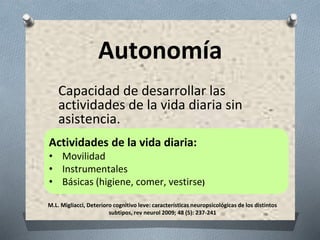 M.L. Migliacci, Deterioro cognitivo leve: características neuropsicológicas de los distintos
subtipos, rev neurol 2009; 48 (5): 237-241
Autonomía
Capacidad de desarrollar las
actividades de la vida diaria sin
asistencia.
Actividades de la vida diaria:
• Movilidad
• Instrumentales
• Básicas (higiene, comer, vestirse)
 
