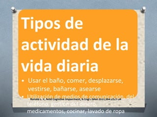 Ronald C. P, Mild Cognitive Impairment, N Engl J Med 2011;364:2227-34
.
Tipos de
actividad de la
vida diaria
• Usar el baño, comer, desplazarse,
vestirse, bañarse, asearse
• Utilización de medios de comunicación, del
teléfono, gestión del dinero,
medicamentos, cocinar, lavado de ropa
 