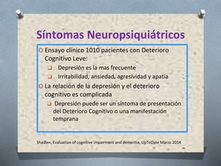 Shadlen, Evaluation of cognitive impairment and dementia, UpToDate Marzo 2014
Síntomas Neuropsiquiátricos
O Ensayo clínico 1010 pacientes con Deterioro
Cognitivo Leve:
❑ Depresión es la mas frecuente
❑ Irritabilidad, ansiedad, agresividad y apatía
O La relación de la depresión y el deterioro
cognitivo es complicada
❑ Depresión puede ser un síntoma de presentación
del Deterioro Cognitivo o una manifestación
temprana
 