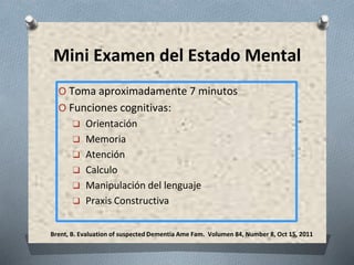 Brent, B. Evaluation of suspected Dementia Ame Fam. Volumen 84, Number 8, Oct 15, 2011
Mini Examen del Estado Mental
O Toma aproximadamente 7 minutos
O Funciones cognitivas:
❑ Orientación
❑ Memoria
❑ Atención
❑ Calculo
❑ Manipulación del lenguaje
❑ Praxis Constructiva
 