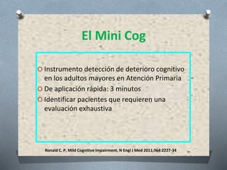 Ronald C. P, Mild Cognitive Impairment, N Engl J Med 2011;364:2227-34
El Mini Cog
O Instrumento detección de deterioro cognitivo
en los adultos mayores en Atención Primaria
O De aplicación rápida: 3 minutos
O Identificar pacientes que requieren una
evaluación exhaustiva
 