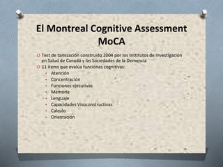 El Montreal Cognitive Assessment
MoCA
O Test de tamización construido 2004 por los Institutos de Investigación
en Salud de Canadá y las Sociedades de la Demencia
O 11 items que evalúa funciones cognitivas:
▪ Atención
▪ Concentración
▪ Funciones ejecutivas
▪ Memoria
▪ Lenguaje
▪ Capacidades Visoconstructivas
▪ Calculo
▪ Orientación
 
