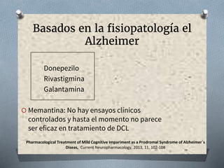 Basados en la fisiopatología el
Alzheimer
Donepezilo
Rivastigmina
Galantamina
O Memantina: No hay ensayos clínicos
controlados y hasta el momento no parece
ser eficaz en tratamiento de DCL
Pharmacological Treatment of Mild Cognitive Impariment as a Prodromal Syndrome of Alzheimer´s
Diseas, Current Neuropharmacology, 2013, 11, 102-108
 