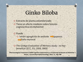 Ginko Biloba
O Extracto de planta estandarizado
O Tiene un efecto modesto sobre función
cognoscitiva en Alzheimer
O Puede
O Inhibir agregación de amiloide Apoptosis
Daño neuronal
O The Ginkgo Evaluation of Memory study: no hay
beneficio (ECC, EU, 2008, 3069)
Pharmacological Treatment of Mild Cognitive Impariment as a Prodromal Syndrome of Alzheimer´s
Diseas, Current Neuropharmacology, 2013, 11, 102-108
 
