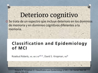 Roberts R, Knopman D; Classification and Epidemiology of MCI; Clin Geriatr Med 29
Deterioro cognitivo
O Se trata de un espectro que incluye deterioro en los dominios
de memoria y en dominios cognitivos diferentes a la
memoria.
 