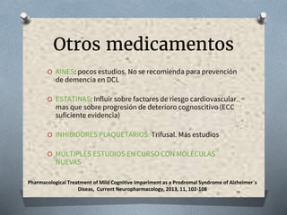 Otros medicamentos
O AINES: pocos estudios. No se recomienda para prevención
de demencia en DCL
O ESTATINAS: Influir sobre factores de riesgo cardiovascular
mas que sobre progresión de deterioro cognoscitivo (ECC
suficiente evidencia)
O INHIBIDORES PLAQUETARIOS: Trifusal. Más estudios
O MÚLTIPLES ESTUDIOS EN CURSO CON MOLÉCULAS
NUEVAS
Pharmacological Treatment of Mild Cognitive Impariment as a Prodromal Syndrome of Alzheimer´s
Diseas, Current Neuropharmacology, 2013, 11, 102-108
 