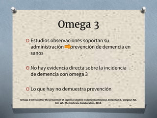Omega 3
O Estudios observaciones soportan su
administración prevención de demencia en
sanos
O No hay evidencia directa sobre la incidencia
de demencia con omega 3
O Lo que hay no demuestra prevención
Omega 3 fatty acid for the prevention of cognitive decline in dementia (Review), Syndeham E, Dangour AD,
Lim WS. The Cochrane Colaboration, 2012.
 