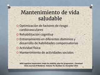 Mantenimiento de vida
saludable
O Optimización de factores de riesgo
cardiovasculares
O Rehabilitación cognitiva
O Entrenamiento en diferentes dominios y
desarrollo de habilidades compensatorias
O Actividad física
O Mantenimiento de actividades sociales
Mild cognitive impairment: Hope for stability, plan for progression, Cleveland
Clinic Journal of Medicine. Volume 79, Number 12, December 2012
 