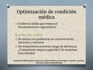 Optimización de condición
médica
O Evidencia sólida que mejora el
funcionamiento cognosctivio
O APNEA DEL SUEÑO
O Se asocia con problemas en concentración,
atención y memoria
O Sin tratamiento aumenta riesgo de demencia
¿Tratamiento mejora cognición? Se necesitan
mas estudios
Dealing with Mild Cognitive Impairment, Help for Patients and Caregivers, Donald L. Courtney.
Clin Geriatr Med 29 (2013) 895-905
 