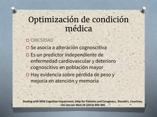 Optimización de condición
médica
O OBESIDAD
O Se asocia a alteración cognoscitiva
O Es un predictor independiente de
enfermedad cardiovascular y deterioro
cognoscitivo en población mayor
O Hay evidencia sobre pérdida de peso y
mejoría en atención y memoria
Dealing with Mild Cognitive Impairment, Help for Patients and Caregivers, Donald L. Courtney.
Clin Geriatr Med 29 (2013) 895-905
 