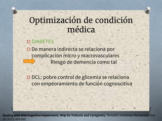 Optimización de condición
médica
O DIABETES
O De manera indirecta se relaciona por
complicación micro y macrovasculares
Riesgo de demencia como tal
O DCL: pobre control de glicemia se relaciona
con empeoramiento de función cognoscitiva
Dealing with Mild Cognitive Impairment, Help for Patients and Caregivers, Donald L. Courtney. Clin Geriatr Med
29 (2013) 895-905
 