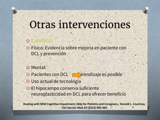 Otras intervenciones
O EJERCICIO
O Físico: Evidencia sobre mejoría en paciente con
DCL y prevención
O Mental:
O Pacientes con DCL aprendizaje es posible
O Uso actual de tecnología
O El hipocampo conserva suficiente
neuroplasticidad en DCL para ofrecer beneficio
Dealing with Mild Cognitive Impairment, Help for Patients and Caregivers, Donald L. Courtney.
Clin Geriatr Med 29 (2013) 895-905
 