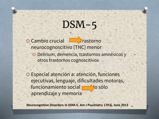 DSM-5
O Cambio crucial Trastorno
neurocognoscitivo (TNC) menor
O Delirium, demencia, trastornos amnésicos y
otros trastornos cognoscitivos
O Especial atención a: atención, funciones
ejecutivas, lenguaje, dificultades motoras,
funcionamiento social No sólo
aprendizaje y memoria
Neurocognitive Disorders in DSM-5. Am J Psuchiatry 170:6, June 2013
 