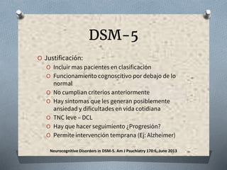 DSM-5
O Justificación:
O Incluir mas pacientes en clasificación
O Funcionamiento cognoscitivo por debajo de lo
normal
O No cumplían criterios anteriormente
O Hay síntomas que les generan posiblemente
ansiedad y dificultades en vida cotidiana
O TNC leve – DCL
O Hay que hacer seguimiento ¿Progresión?
O Permite intervención temprana (Ej: Alzheimer)
Neurocognitive Disorders in DSM-5. Am J Psuchiatry 170:6, June 2013
 