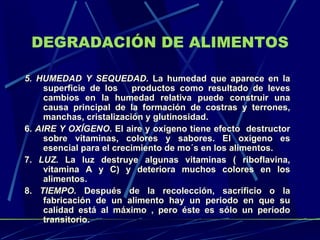 DEGRADACIÓN DE ALIMENTOS 5. HUMEDAD Y SEQUEDAD.  La humedad que aparece en la superficie de los  productos como resultado de leves cambios en la humedad relativa puede construir una causa principal de la formación de costras y terrones, manchas, cristalización y glutinosidad.  6.  AIRE Y OXÍGENO.  El aire y oxígeno tiene efecto  destructor sobre vitaminas, colores y sabores. El oxígeno es esencial para el crecimiento de mo´s en los alimentos.  7.  LUZ.  La luz destruye algunas vitaminas ( riboflavina, vitamina A y C) y deteriora muchos colores en los alimentos. 8.  TIEMPO.  Después de la recolección, sacrificio o la fabricación de un alimento hay un periodo en que su calidad está al máximo , pero éste es sólo un período transitorio.    