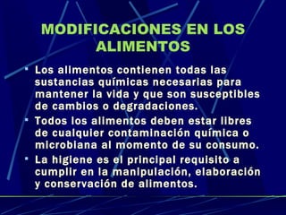 MODIFICACIONES EN LOS ALIMENTOS Los alimentos contienen todas las sustancias químicas necesarias para mantener la vida y que son susceptibles de cambios o degradaciones. Todos los alimentos deben estar libres de cualquier contaminación química o microbiana al momento de su consumo. La higiene es el principal requisito a cumplir en la manipulación, elaboración y conservación de alimentos. 