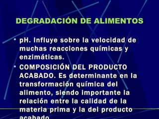 DEGRADACIÓN DE ALIMENTOS pH. Influye sobre la velocidad de muchas reacciones químicas y enzimáticas. COMPOSICIÓN DEL PRODUCTO ACABADO. Es determinante en la transformación química del alimento, siendo importante la relación entre la calidad de la materia prima y la del producto acabado. 