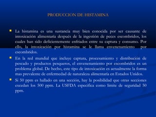 PRODUCCION DE HISTAMINA
 La histamina es una sustancia muy bien conocida por ser causante de
intoxicación alimentaría después de la ingestión de peces escombridos, los
cuales han sido deficientemente enfriados entre su captura y consumo. Por
ello, la intoxicación por histamina se le llama envenenamiento por
escombridos.
 En la red mundial que incluye captura, procesamiento y distribución de
pescado y productos pesqueros, el envenenamiento por escombridos es un
problema global. De hecho, este tipo de intoxicación es actualmente la forma
mas prevalente de enfermedad de naturaleza alimentaría en Estados Unidos.
 Si 50 ppm es hallado en una sección, hay la posibilidad que otras secciones
excedan los 500 ppm. La USFDA especifica como limite de seguridad 50
ppm.
 
