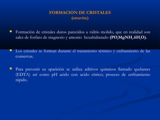 FORMACION DE CRISTALES
(struvite)
 Formación de cristales duros parecidos a vidrio molido, que en realidad son
sales de fosfato de magnesio y amonio hexahidratado (PO4MgNH4.6H2O).
 Los cristales se forman durante el tratamiento térmico y enfriamiento de las
conservas.
 Para prevenir su aparición se utiliza aditivos químicos llamado quelantes
(EDTA) así como pH acido con acido cítrico; proceso de enfriamiento
rápido.
 