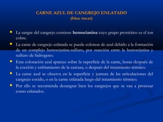 CARNE AZUL DE CANGREJO ENLATADO
(blue meat)
 La sangre del cangrejo contiene hemocianina cuyo grupo prostético es el ion
cobre.
 La carne de cangrejo enlatada se puede colorear de azul debido a la formación
de un complejo hemocianina-sulfuro, por reacción entre la hemocianina y
sulfuro de hidrogeno.
 Esta coloración azul aparece sobre la superficie de la carne, horas después de
la cocción y enfriamiento de la carcasa, o después del tratamiento térmico.
 La carne azul se observa en la superficie y juntura de las articulaciones del
cangrejo cocido, o en la carne enlatada luego del tratamiento térmico.
 Por ello se recomienda desangrar bien los cangrejos que se van a procesar
como enlatados.
 