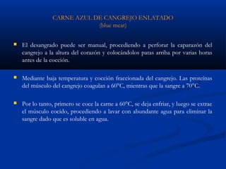 CARNE AZUL DE CANGREJO ENLATADO
(blue meat)
 El desangrado puede ser manual, procediendo a perforar la caparazón del
cangrejo a la altura del corazón y colocándolos patas arriba por varias horas
antes de la cocción.
 Mediante baja temperatura y cocción fraccionada del cangrejo. Las proteínas
del músculo del cangrejo coagulan a 60°C, mientras que la sangre a 70°C.
 Por lo tanto, primero se coce la carne a 60°C, se deja enfriar, y luego se extrae
el músculo cocido, procediendo a lavar con abundante agua para eliminar la
sangre dado que es soluble en agua.
 