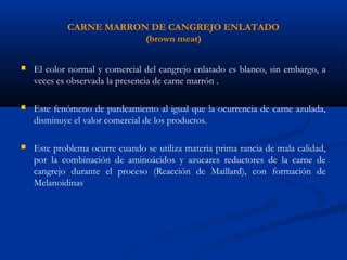 CARNE MARRON DE CANGREJO ENLATADO
(brown meat)
 El color normal y comercial del cangrejo enlatado es blanco, sin embargo, a
veces es observada la presencia de carne marrón .
 Este fenómeno de pardeamiento al igual que la ocurrencia de carne azulada,
disminuye el valor comercial de los productos.
 Este problema ocurre cuando se utiliza materia prima rancia de mala calidad,
por la combinación de aminoácidos y azucares reductores de la carne de
cangrejo durante el proceso (Reacción de Maillard), con formación de
Melanoidinas
 