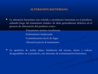 ALTERACION BACTERIANA
 La alteración bacteriana esta referida a crecimiento bacteriana en el producto
enlatado luego del tratamiento térmico. Se debe generalmente defectos en el
proceso de elaboración del producto como :
Tratamiento térmico insuficiente
Enfriamiento inadecuado
Contaminación través de fugas
Alteración previa al tratamiento.
 La aparición de acidez plana, hinchazón del envase, olores y colores
desagradables en el producto, son síntomas de contaminación bacteriana.
 