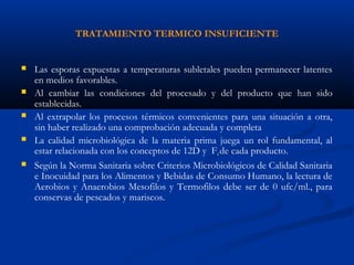 TRATAMIENTO TERMICO INSUFICIENTE
 Las esporas expuestas a temperaturas subletales pueden permanecer latentes
en medios favorables.
 Al cambiar las condiciones del procesado y del producto que han sido
establecidas.
 Al extrapolar los procesos térmicos convenientes para una situación a otra,
sin haber realizado una comprobación adecuada y completa
 La calidad microbiológica de la materia prima juega un rol fundamental, al
estar relacionada con los conceptos de 12D y F0de cada producto.
 Según la Norma Sanitaria sobre Criterios Microbiológicos de Calidad Sanitaria
e Inocuidad para los Alimentos y Bebidas de Consumo Humano, la lectura de
Aerobios y Anaerobios Mesofilos y Termofilos debe ser de 0 ufc/ml., para
conservas de pescados y mariscos.
 