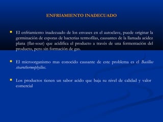 ENFRIAMIENTO INADECUADO
 El enfriamiento inadecuado de los envases en el autoclave, puede originar la
germinación de esporas de bacterias termofilas, causantes de la llamada acidez
plana (flat-sour) que acidifica el producto a través de una fermentación del
producto, pero sin formación de gas.
 El microorganismo mas conocido causante de este problema es el Bacillus
stearothermophyllus.
 Los productos tienen un sabor acido que baja su nivel de calidad y valor
comercial
 