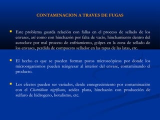 CONTAMINACION A TRAVES DE FUGAS
 Este problema guarda relación con fallas en el proceso de sellado de los
envases, así como con hinchazón por falta de vacío, hinchamiento dentro del
autoclave por mal proceso de enfriamiento, golpes en la zona de sellado de
los envases, perdida de compuesto sellador en las tapas de las latas, etc.
 El hecho es que se pueden forman poros microscópicos por donde los
microorganismos pueden reingresar al interior del envase, contaminando el
producto.
 Los efectos pueden ser variados, desde ennegrecimiento por contaminación
con el Clostridium nigrificans, acidez plana, hinchazón con producción de
sulfuro de hidrogeno, botulismo, etc.
 