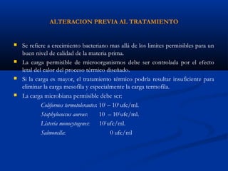 ALTERACION PREVIA AL TRATAMIENTO
 Se refiere a crecimiento bacteriano mas allá de los limites permisibles para un
buen nivel de calidad de la materia prima.
 La carga permisible de microorganismos debe ser controlada por el efecto
letal del calor del proceso térmico diseñado.
 Si la carga es mayor, el tratamiento térmico podría resultar insuficiente para
eliminar la carga mesofila y especialmente la carga termofila.
 La carga microbiana permisible debe ser:
Coliformes termotolerantes: 103
– 104
ufc/ml.
Staphylococcus aureus: 10 – 102
ufc/ml.
Listeria monocytogenes: 102
ufc/ml.
Salmonella: 0 ufc/ml
 