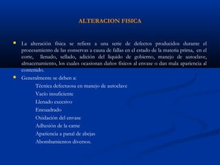 ALTERACION FISICA
 La alteración física se refiere a una serie de defectos producidos durante el
procesamiento de las conservas a causa de fallas en el estado de la materia prima, en el
corte, llenado, sellado, adición del liquido de gobierno, manejo de autoclave,
almacenamiento, los cuales ocasionan daños físicos al envase o dan mala apariencia al
contenido.
 Generalmente se deben a:
Técnica defectuosa en manejo de autoclave
Vacío insuficiente
Llenado excesivo
Encuadrado
Oxidación del envase
Adhesión de la carne
Apariencia a panal de abejas
Abombamientos diversos.
 