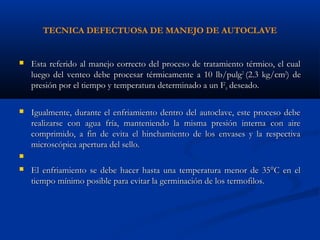 TECNICA DEFECTUOSA DE MANEJO DE AUTOCLAVE
 Esta referido al manejo correcto del proceso de tratamiento térmico, el cualEsta referido al manejo correcto del proceso de tratamiento térmico, el cual
luego del venteo debe procesar térmicamente a 10 lb/pulgluego del venteo debe procesar térmicamente a 10 lb/pulg22
(2.3 kg/cm(2.3 kg/cm22
) de) de
presión por el tiempo y temperatura determinado a un Fpresión por el tiempo y temperatura determinado a un F00 deseado.deseado.
 Igualmente, durante el enfriamiento dentro del autoclave, este proceso debeIgualmente, durante el enfriamiento dentro del autoclave, este proceso debe
realizarse con agua fría, manteniendo la misma presión interna con airerealizarse con agua fría, manteniendo la misma presión interna con aire
comprimido, a fin de evita el hinchamiento de los envases y la respectivacomprimido, a fin de evita el hinchamiento de los envases y la respectiva
microscópica apertura del sello.microscópica apertura del sello.

 El enfriamiento se debe hacer hasta una temperatura menor de 35°C en elEl enfriamiento se debe hacer hasta una temperatura menor de 35°C en el
tiempo mínimo posible para evitar la germinación de los termofilos.tiempo mínimo posible para evitar la germinación de los termofilos.
 