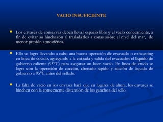 VACIO INSUFICIENTE
 Los envases de conservas deben llevar espacio libre y el vacío concerniente, a
fin de evitar su hinchazón al trasladarlos a zonas sobre el nivel del mar, de
menor presión atmosférica.
 Ello se logra llevando a cabo una buena operación de evacuado o exhausting
en línea de cocido, agregando a la entrada y salida del evacuados el liquido de
gobierno caliente (95°C) para asegurar un buen vacío. En línea de crudo se
logra con la operación de cocción, drenado rápido y adición de liquido de
gobierno a 95°C antes del sellado.
 La falta de vacío en los envases hará que en lugares de altura, los envases se
hinchen con la consecuente distensión de los ganchos del sello.
 