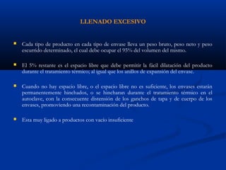 LLENADO EXCESIVO
 Cada tipo de producto en cada tipo de envase lleva un peso bruto, peso neto y peso
escurrido determinado, el cual debe ocupar el 95% del volumen del mismo.
 El 5% restante es el espacio libre que debe permitir la fácil dilatación del producto
durante el tratamiento térmico; al igual que los anillos de expansión del envase.
 Cuando no hay espacio libre, o el espacio libre no es suficiente, los envases estarán
permanentemente hinchados, o se hincharan durante el tratamiento térmico en el
autoclave, con la consecuente distensión de los ganchos de tapa y de cuerpo de los
envases, promoviendo una recontaminación del producto.
 Esta muy ligado a productos con vacío insuficiente
 