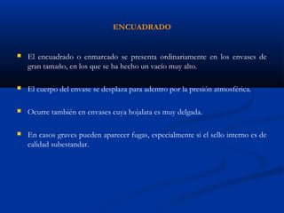 ENCUADRADO
 El encuadrado o enmarcado se presenta ordinariamente en los envases de
gran tamaño, en los que se ha hecho un vacío muy alto.
 El cuerpo del envase se desplaza para adentro por la presión atmosférica.
 Ocurre también en envases cuya hojalata es muy delgada.
 En casos graves pueden aparecer fugas, especialmente si el sello interno es de
calidad subestandar.
 