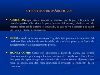 OTROS TIPOS DE DAÑOS FISICOS
 ADHESION: que ocurre cuando se observa que la piel y la carne del
pescado quedan adheridos a la pared interior del envase, debido al uso de
materia prima cruda durante el envasado, la cual se va a adherir a la pared
interior en el tratamiento térmico.
 CURD: cuando se forma una masa coagulada tipo pudín en la superficie del
producto. Este relacionada con la calidad de la materia prima y su forma de
congelamiento y descongelamiento previo.
 HONEY-COMB: Carne con apariencia a panal de abejas, que ocurre
cuando se cocina pescado que ha sido previamente congelado en forma lenta.
Los gases de vapor de agua en el interior de la carne forman alvéolos como
panal de abejas, que dan mala apariencia al producto al momento de su
consumo.
 