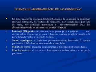 FORMAS DE ABOMBAMIENTO DE LAS CONSERVAS
 Sin tener en cuenta el origen del abombamiento de un envase de conservas
(por gas hidrogeno, por sulfuro de hidrogeno, por sobrellenado, por falta
de vacío, por actividad microbiana y recontaminación, etc.), los
abombamientos de los envases son de tres (4) tipos:
1. Lanzado (Flipper): aparentemente esta plana, pero al golpear uno
de sus lados, el opuesto se lanza o hincha. Cuando se aplica presión a la
parte lanzada vuelve a su estado normal.
2. Saltón (springer): un lado esta permanentemente hinchado. Al aplicar
presión en el lado hinchado se traslada al otro lado.
3. Hinchado suave: el envase esta ligeramente hinchado por ambos lados.
4. Hinchado fuerte: el envase esta hinchado por ambos lados y no se puede
presionar.
 