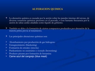 ALTERACION QUIMICA
 La alteración química es causada por la acción sobre las paredes internas del envase, de
diversas sustancias químicas presentes en el pescado, o con bastante frecuencia por la
acción de salsas acidas añadidas como liquido de gobierno.
 También se debe a la formación de ciertos compuestos producidos por alteración de la
materia prima previa al tratamiento.
 Las principales alteraciones químicas son:
 Abombamiento por producción de gas hidrogeno
 Ennegrecimiento (blackening)
 Formación de cristales (struvite)
 Pardeamiento no enzimático o tostado (browninng)
 Producto picante por formación de histamina
 Carne azul del cangrejo (blue meat)
 