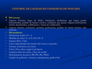 CONTROL DE CALIDAD DE CONSERVAS DE PESCADO
 Del envase:
 Aspecto Externo: fugas de fluido, hinchazón, abolladuras que hagan perder
hermeticidad, perdida de barniz exterior, oxidación que pueda originan perforación,
rótulos deteriorados, codificación y forma de codificación.
 Aspecto Interno: coloración anormal, perforación, perdida de barniz interior, olor
anormal.
 Del producto:
• Determinar el pH: 4.5 – 6
• Medidas de cierre: E, A, P, GT, GC, T
• Espacio libre: 3 mm.
• Vacío: dependiendo del tamaño del envase y mercado.
• Textura: resistencia a la rotura
• Color, Olor, sabor: según el producto
• Limpieza: línea de crudo, y línea de cocido
• Determinación de pesos: PB, PN, PE, PSLG
• Liquido de gobierno: volumen, transparencia, grados brix
 