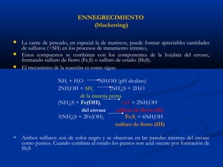 ENNEGRECIMIENTO
(blackening)
 La carne de pescado, en especial la de mariscos, puede formar apreciables cantidades
de sulfuros (~SH) en los procesos de tratamiento térmico,
 Estos compuestos se combinan con los componentes de la hojalata del envase,
formando sulfuro de fierro (Fe2S) o sulfuro de estaño (Sb2S).
 El mecanismo de la reacción es como sigue:
NH3 + H2O NH4OH (pH alcalino)
2NH4OH + SH2 (NH4)2S + 2H2O
de la materia prima
(NH4)2S + Fe(OH)2 FeS + 2NH4OH
del envase sulfuro de fierro (II)
3(NH4)2S + 2Fe(OH)3 Fe2S3 + 6NH4OH
sulfuro de fierro (III)
 Ambos sulfuros son de color negro y se observan en las paredes internas del envase
como puntos. Cuando combina el estaño los puntos son azul oscuro por formación de
Sb2S
 