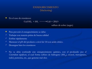 ENNEGRECIMIENTO
(blackening))
 En el caso de crustáceos:
Cu(OH)2 + SH2 CuS + 2H2O
sulfuro de cobre (negro)
 Para prevenir el ennegrecimiento se debe:
 Trabajar con materia prima de buena calidad
 Enfriar rápidamente
 Mantener el pH del producto a nivel de 5.8 con acido cítrico.
 Desangrar bien los crustáceos
 No se debe confundir este ennegrecimiento químico, con el producido por el
Clostridium nigrificans, el cual forma sulfuro de hidrogeno (SH2(g)), escatol, mercaptano,
indol, putresina, etc., que generan mal olor.
 