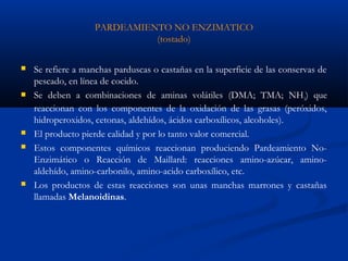 PARDEAMIENTO NO ENZIMATICO
(tostado)
 Se refiere a manchas parduscas o castañas en la superficie de las conservas de
pescado, en línea de cocido.
 Se deben a combinaciones de aminas volátiles (DMA; TMA; NH3) que
reaccionan con los componentes de la oxidación de las grasas (peróxidos,
hidroperoxidos, cetonas, aldehídos, ácidos carboxílicos, alcoholes).
 El producto pierde calidad y por lo tanto valor comercial.
 Estos componentes químicos reaccionan produciendo Pardeamiento No-
Enzimático o Reacción de Maillard: reacciones amino-azúcar, amino-
aldehído, amino-carbonilo, amino-acido carboxílico, etc.
 Los productos de estas reacciones son unas manchas marrones y castañas
llamadas Melanoidinas.
 