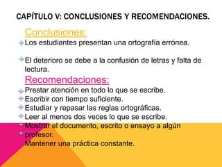 CAPÍTULO V: CONCLUSIONES Y RECOMENDACIONES.
Conclusiones:
Los estudiantes presentan una ortografía errónea.
El deterioro se debe a la confusión de letras y falta de
lectura.
Recomendaciones:
Prestar atención en todo lo que se escribe.
Escribir con tiempo suficiente.
Estudiar y repasar las reglas ortográficas.
Leer al menos dos veces lo que se escribe.
Mostrar el documento, escrito o ensayo a algún
profesor.
Mantener una práctica constante.
 