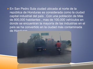  En San Pedro Sula ciudad ubicada al norte de la
república de Honduras es considerada como la ciudad
capital industrial del país . Con una población de Más
de 800,000 habitantes , mas de 100,000 vehículos en
donde se encuentran la mayoría de las industrias en el
país se ha convertido en la ciudad más contaminada
de Honduras .
 