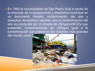  En 1995 la municipalidad de San Pedro Sula a través de
la dirección de investigaciones y estadística municipal en
un documento titulado: contaminación del aire y
desechos domésticos reportan que la contaminación del
aire es producida por el dióxido de nitrógeno(NO2)y que
presentan concentraciones de .029ppm igual a la
contaminación que presentan las ciudades mas grandes
del mundo como New York y Tokio
 