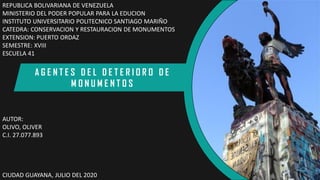 REPUBLICA BOLIVARIANA DE VENEZUELA
MINISTERIO DEL PODER POPULAR PARA LA EDUCION
INSTITUTO UNIVERSITARIO POLITECNICO SANTIAGO MARIÑO
CATEDRA: CONSERVACION Y RESTAURACION DE MONUMENTOS
EXTENSION: PUERTO ORDAZ
SEMESTRE: XVIII
ESCUELA 41
AUTOR:
OLIVO, OLIVER
C.I. 27.077.893
CIUDAD GUAYANA, JULIO DEL 2020
A G E N T E S D E L D E T E R I O R O D E
M O N U M E N T O S
 
