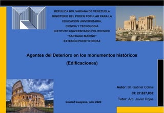 REPÚLICA BOLIVARIANA DE VENEZUELA
MINISTERIO DEL PODER POPULAR PARA LA
EDUCACIÓN UNIVERSITARIA,
CIENCIA Y TECNOLOGÍA
INSTITUTO UNIVERSITARIO POLITECNICO
“SANTIAGO MARIÑO”
EXTESIÓN PUERTO ORDAZ
Agentes del Deterioro en los monumentos históricos
(Edificaciones)
Autor: Br. Gabriel Colina
CI: 27,627,832
Tutor: Arq. Javier Rojas
Ciudad Guayana, julio 2020
 